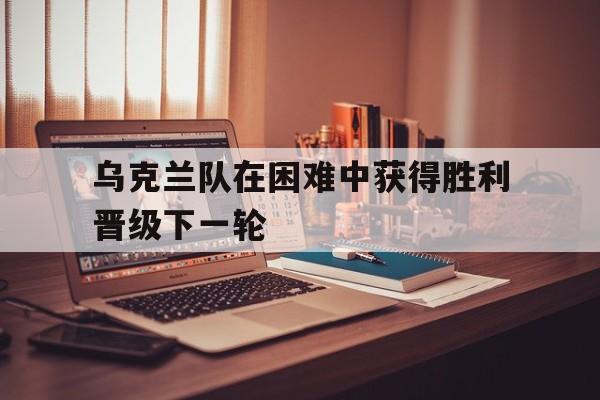 包含乌克兰队在困难中获得胜利晋级下一轮的词条