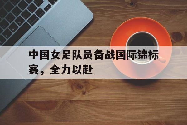 关于中国女足队员备战国际锦标赛，全力以赴的信息