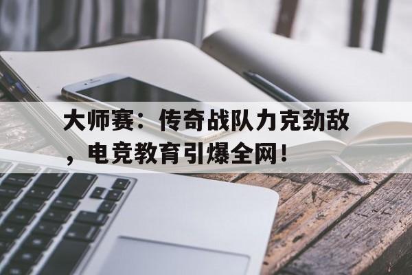 大师赛：传奇战队力克劲敌，电竞教育引爆全网！