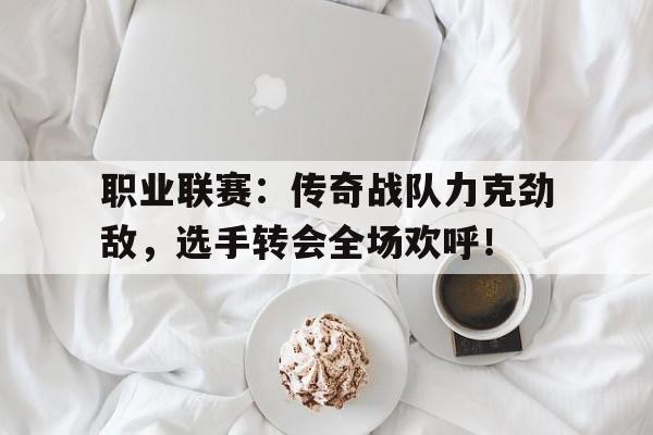 职业联赛：传奇战队力克劲敌，选手转会全场欢呼！